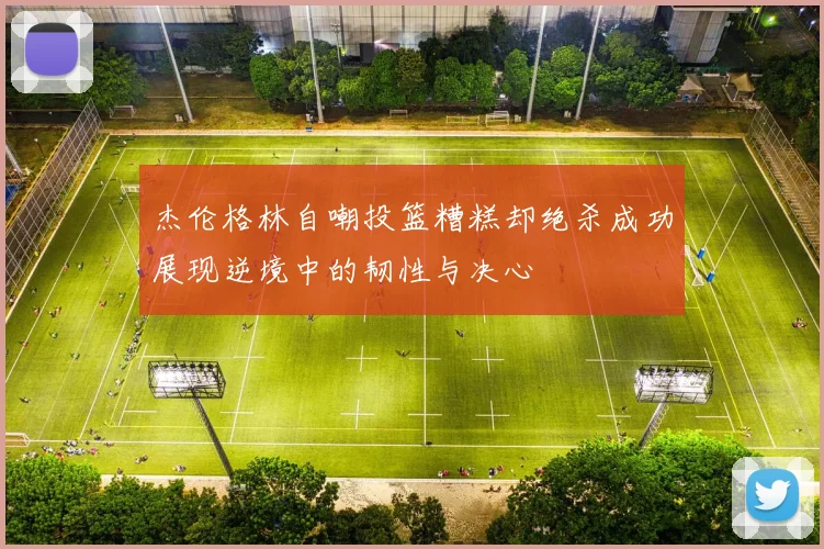 杰伦格林自嘲投篮糟糕却绝杀成功展现逆境中的韧性与决心