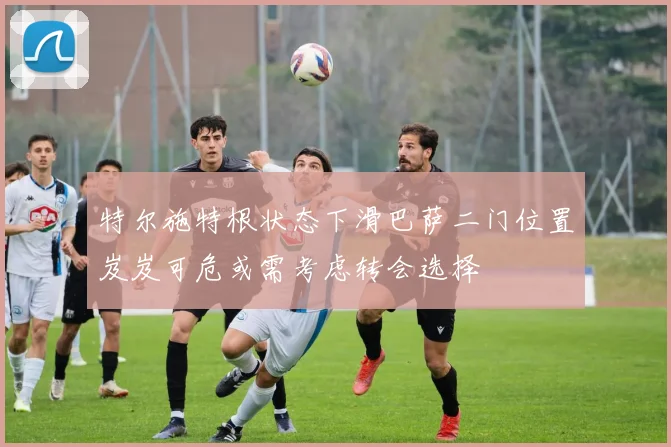 特尔施特根状态下滑巴萨二门位置岌岌可危或需考虑转会选择