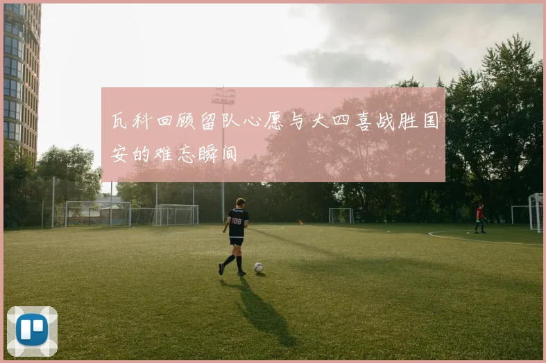 瓦科回顾留队心愿与大四喜战胜国安的难忘瞬间