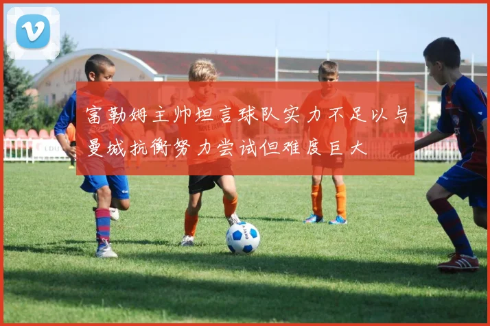 富勒姆主帅坦言球队实力不足以与曼城抗衡努力尝试但难度巨大