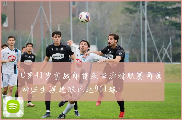 C罗41岁首战即将来临沙特联赛再度回归生涯进球已达961球