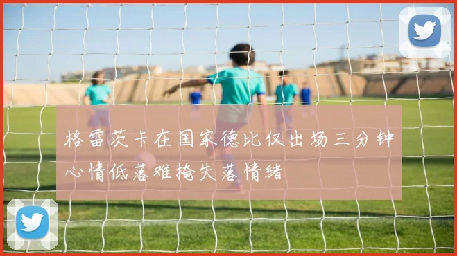 格雷茨卡在国家德比仅出场三分钟心情低落难掩失落情绪