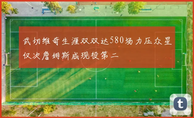 武切维奇生涯双双达580场力压众星仅次詹姆斯成现役第二