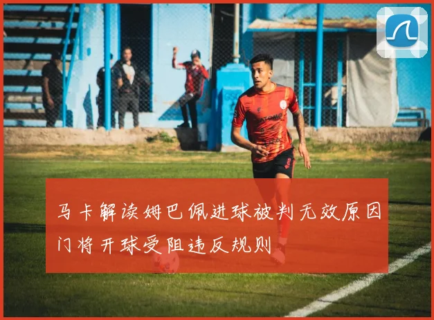 马卡解读姆巴佩进球被判无效原因门将开球受阻违反规则
