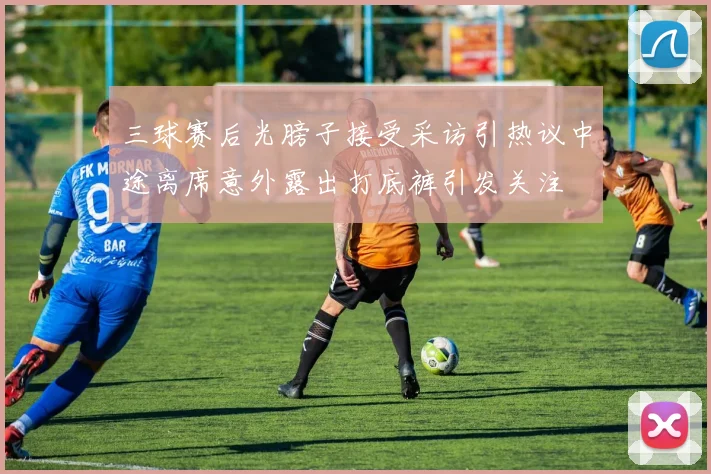 三球赛后光膀子接受采访引热议中途离席意外露出打底裤引发关注