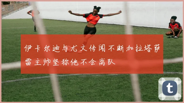 伊卡尔迪与尤文传闻不断加拉塔萨雷主帅坚称他不会离队