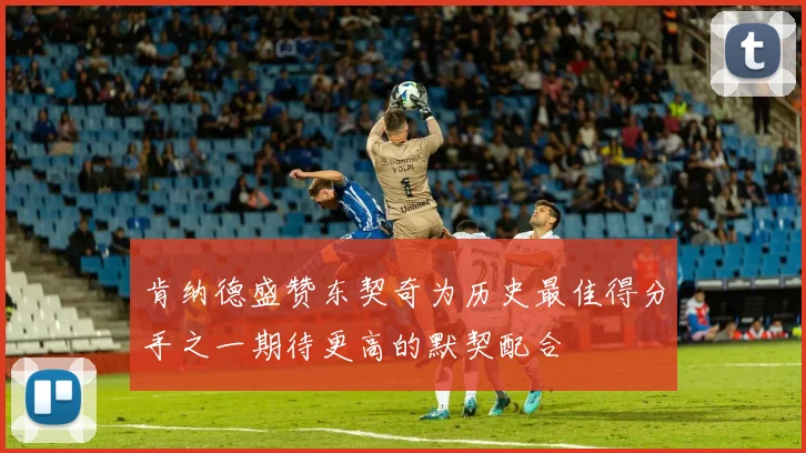 肯纳德盛赞东契奇为历史最佳得分手之一期待更高的默契配合