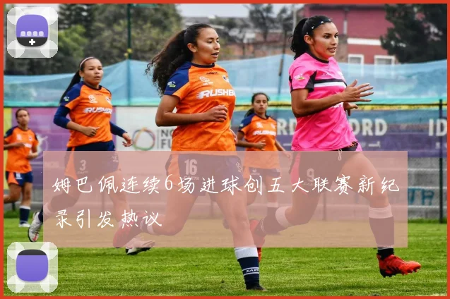 姆巴佩连续6场进球创五大联赛新纪录引发热议