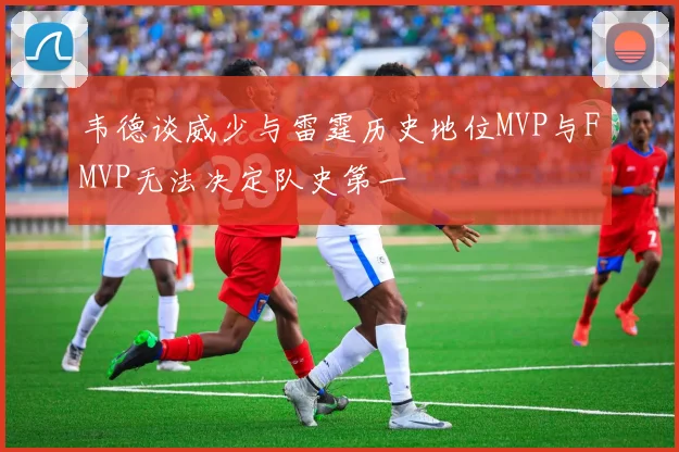 韦德谈威少与雷霆历史地位MVP与FMVP无法决定队史第一