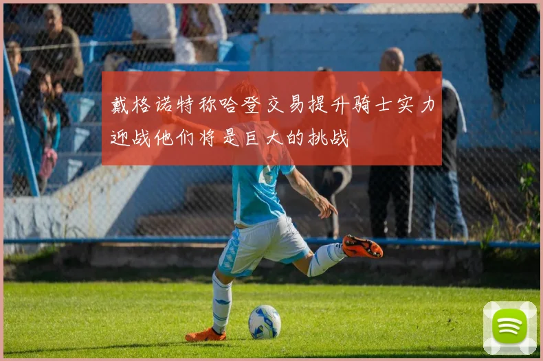 戴格诺特称哈登交易提升骑士实力迎战他们将是巨大的挑战