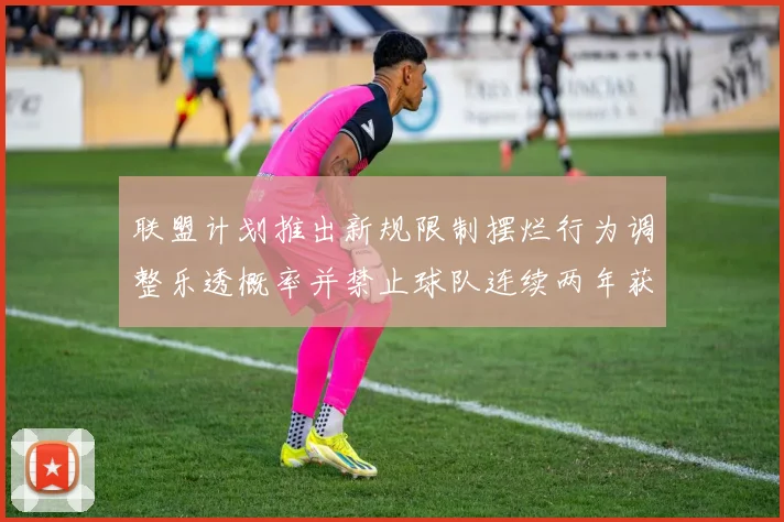 联盟计划推出新规限制摆烂行为调整乐透概率并禁止球队连续两年获得前四选秀权