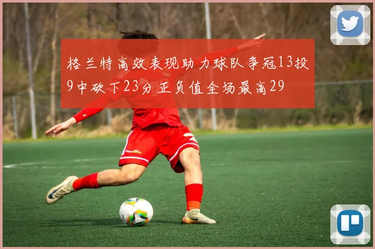 格兰特高效表现助力球队争冠13投9中砍下23分正负值全场最高29