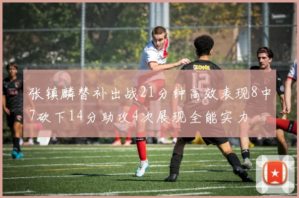 张镇麟替补出战21分钟高效表现8中7砍下14分助攻4次展现全能实力