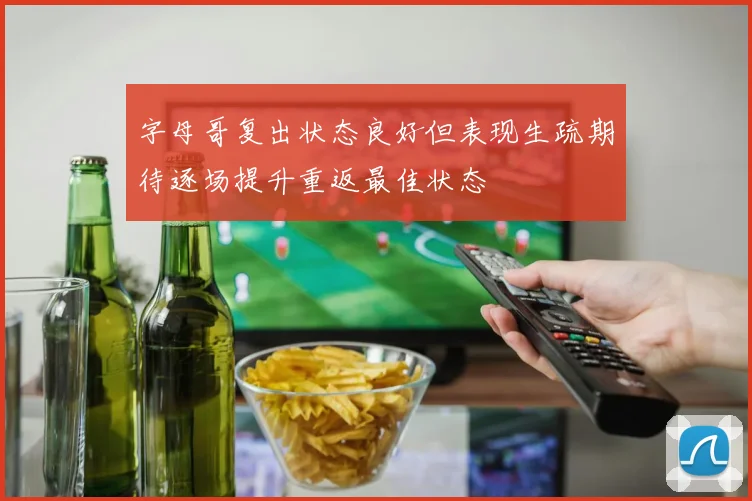 字母哥复出状态良好但表现生疏期待逐场提升重返最佳状态