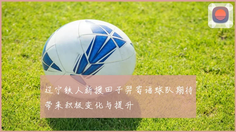 辽宁铁人新援田子羿寄语球队期待带来积极变化与提升