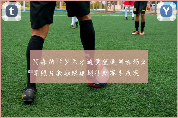 阿森纳16岁天才道曼重返训练场分享照片激励球迷期待新赛季表现