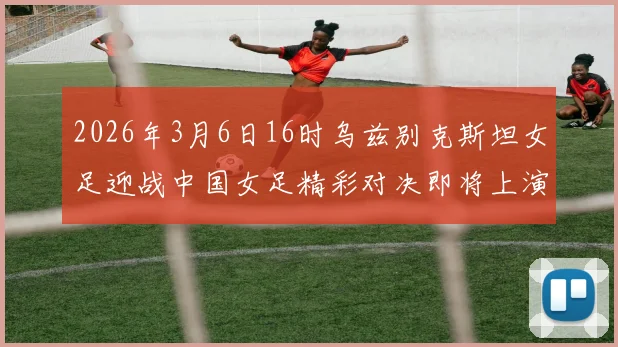2026年3月6日16时乌兹别克斯坦女足迎战中国女足精彩对决即将上演