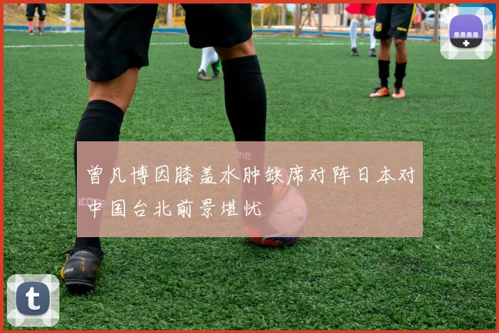 曾凡博因膝盖水肿缺席对阵日本对中国台北前景堪忧