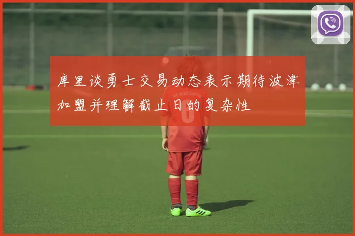 库里谈勇士交易动态表示期待波津加盟并理解截止日的复杂性